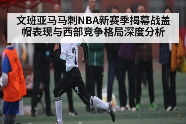 文班亚马马刺NBA新赛季揭幕战盖帽表现与西部竞争格局深度分析